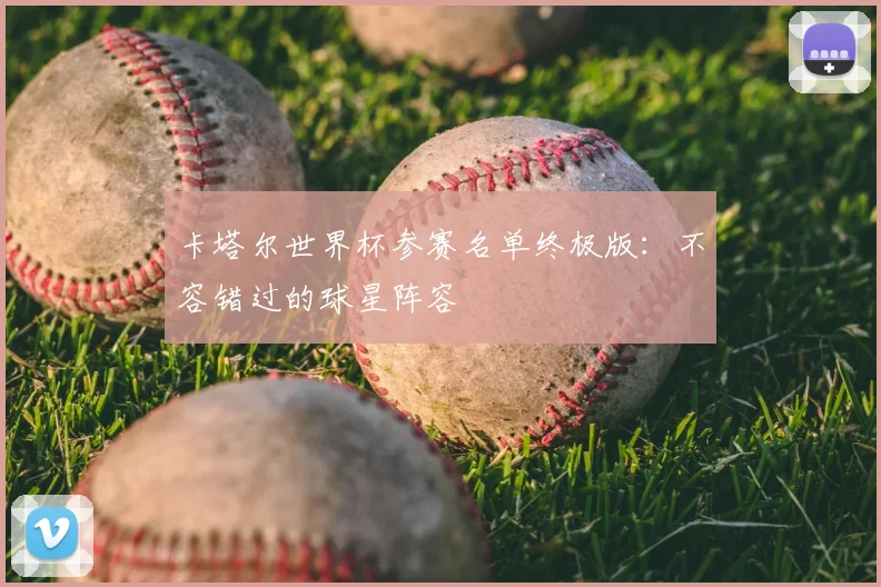 卡塔尔世界杯参赛名单终极版：不容错过的球星阵容