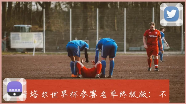 卡塔尔世界杯参赛名单终极版:不容错过的球星阵容